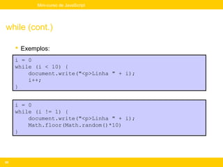 Mini-curso de JavaScript




while (cont.)

      Exemplos:
     i = 0
     while (i < 10) {
         document.write("<p>Linha " + i);
         i++;
     }


     i = 0
     while (i != 1) {
         document.write("<p>Linha " + i);
         Math.floor(Math.random()*10)
     }




65
 