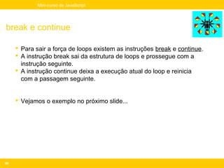 Mini-curso de JavaScript




break e continue

      Para sair a força de loops existem as instruções break e continue.
      A instrução break sai da estrutura de loops e prossegue com a
       instrução seguinte.
      A instrução continue deixa a execução atual do loop e reinicia
       com a passagem seguinte.


      Vejamos o exemplo no próximo slide...




66
 