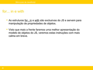 Mini-curso de JavaScript




for... in e with

      As estruturas for...in e with são exclusivas do JS e servem para
       manipulação de propriedades de objetos.

      Visto que mais a frente faremos uma melhor apresentação do
       modelo de objetos do JS, veremos estas instruções com mais
       calma em breve.




68
 