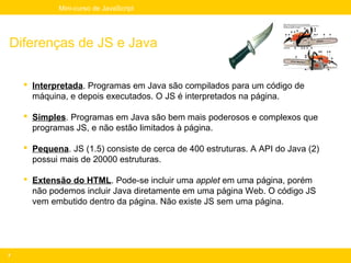 Mini-curso de JavaScript




Diferenças de JS e Java

     Interpretada. Programas em Java são compilados para um código de
      máquina, e depois executados. O JS é interpretados na página.

     Simples. Programas em Java são bem mais poderosos e complexos que
      programas JS, e não estão limitados à página.

     Pequena. JS (1.5) consiste de cerca de 400 estruturas. A API do Java (2)
      possui mais de 20000 estruturas.

     Extensão do HTML. Pode-se incluir uma applet em uma página, porém
      não podemos incluir Java diretamente em uma página Web. O código JS
      vem embutido dentro da página. Não existe JS sem uma página.




7
 