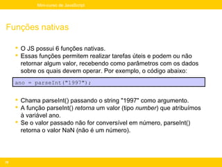 Mini-curso de JavaScript




Funções nativas

      O JS possui 6 funções nativas.
      Essas funções permitem realizar tarefas úteis e podem ou não
       retornar algum valor, recebendo como parâmetros com os dados
       sobre os quais devem operar. Por exemplo, o código abaixo:
     ano = parseInt("1997");


      Chama parseInt() passando o string "1997" como argumento.
      A função parseInt() retorna um valor (tipo number) que atribuímos
       à variável ano.
      Se o valor passado não for conversível em número, parseInt()
       retorna o valor NaN (não é um número).




70
 