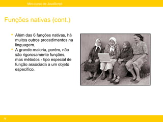 Mini-curso de JavaScript




Funções nativas (cont.)

      Além das 6 funções nativas, há
       muitos outros procedimentos na
       linguagem.
      A grande maioria, porém, não
       são rigorosamente funções,
       mas métodos - tipo especial de
       função associada a um objeto
       específico.




72
 