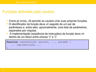 Mini-curso de JavaScript




Funções definidas pelo usuário

      Como já vimos, JS permite ao usuário criar suas próprias funções.
      O identificador da função deve vir seguido de um par de
       parênteses e, entre eles, opcionalmente, uma lista de parâmetros,
       separados por vírgulas.
      A implementação (seqüência de instruções) da função deve vir
       dentro de um bloco entre chaves “{“ e “}”.
     function nomeDaFunção (param1, ..., paramN) {
        ... implementação ...
     }




74
 