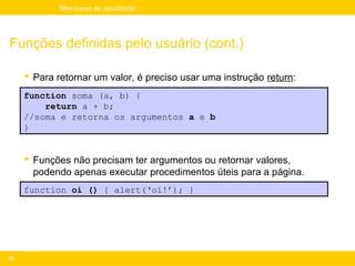 Mini-curso de JavaScript




Funções definidas pelo usuário (cont.)

      Para retornar um valor, é preciso usar uma instrução return:
     function soma (a, b) {
         return a + b;
     //soma e retorna os argumentos a e b
     }


      Funções não precisam ter argumentos ou retornar valores,
       podendo apenas executar procedimentos úteis para a página.
     function oi () { alert(‘oi!’); }




75
 