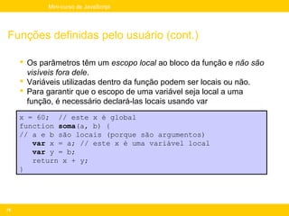 Mini-curso de JavaScript




Funções definidas pelo usuário (cont.)

      Os parâmetros têm um escopo local ao bloco da função e não são
       visíveis fora dele.
      Variáveis utilizadas dentro da função podem ser locais ou não.
      Para garantir que o escopo de uma variável seja local a uma
       função, é necessário declará-las locais usando var
     x = 60; // este x é global
     function soma(a, b) {
     // a e b são locais (porque são argumentos)
        var x = a; // este x é uma variável local
        var y = b;
        return x + y;
     }




76
 