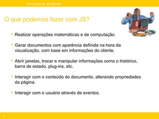 Mini-curso de JavaScript




O que podemos fazer com JS?

     Realizar operações matemáticas e de computação.

     Gerar documentos com aparência definida na hora da
      visualização, com base em informações do cliente.

     Abrir janelas, trocar e manipular informações como o histórico,
      barra de estado, plug-ins, etc.

     Interagir com o conteúdo do documento, alterando propriedades
      da página.

     Interagir com o usuário através de eventos.




8
 