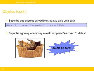 Mini-curso de JavaScript




Objetos (cont.)

      Suponha que usemos as variáveis abaixo para uma data:
     dia= 27;      mes= “Fevereiro”;   ano= 2006;


      Suponha agora que temos que realizar operações com 101 datas!




                                         BALAIO DE GATO!




80
 