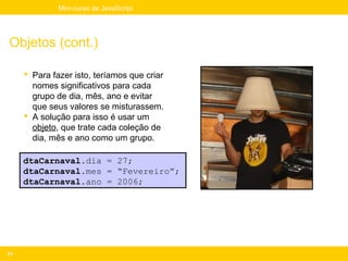 Mini-curso de JavaScript




Objetos (cont.)

      Para fazer isto, teríamos que criar
       nomes significativos para cada
       grupo de dia, mês, ano e evitar
       que seus valores se misturassem.
      A solução para isso é usar um
       objeto, que trate cada coleção de
       dia, mês e ano como um grupo.

     dtaCarnaval.dia = 27;
     dtaCarnaval.mes = “Fevereiro”;
     dtaCarnaval.ano = 2006;




81
 