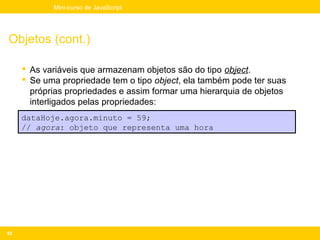 Mini-curso de JavaScript




Objetos (cont.)

      As variáveis que armazenam objetos são do tipo object.
      Se uma propriedade tem o tipo object, ela também pode ter suas
       próprias propriedades e assim formar uma hierarquia de objetos
       interligados pelas propriedades:
     dataHoje.agora.minuto = 59;
     // agora: objeto que representa uma hora




82
 