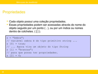 Mini-curso de JavaScript




Propriedades

      Cada objeto possui uma coleção propriedades.
      Essas propriedades podem ser acessadas através do nome do
       objeto seguido por um ponto ( . ), ou por um índice ou nomes
       dentro de colchetes. ( [ ] ).

     z = "Zebra";
     // variável zebra é do tipo primitivo string ...
     z [0] = true;
     // ... Agora vira um objeto do tipo String
     z [1] = "brancas";
     // para que possa ter propriedades.
     z [2] = 6;




88
 