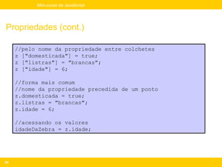 Mini-curso de JavaScript




Propriedades (cont.)

     //pelo nome da propriedade entre colchetes
     z ["domesticada"] = true;
     z ["listras"] = "brancas";
     z ["idade"] = 6;

     //forma mais comum
     //nome da propriedade precedida de um ponto
     z.domesticada = true;
     z.listras = "brancas";
     z.idade = 6;

     //acessando os valores
     idadeDaZebra = z.idade;




89
 