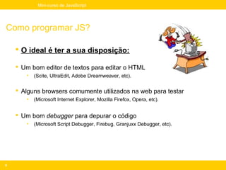 Mini-curso de JavaScript




Como programar JS?

     O ideal é ter a sua disposição:

     Um bom editor de textos para editar o HTML
       •   (Scite, UltraEdit, Adobe Dreamweaver, etc).


     Alguns browsers comumente utilizados na web para testar
       •   (Microsoft Internet Explorer, Mozilla Firefox, Opera, etc).


     Um bom debugger para depurar o código
       •   (Microsoft Script Debugger, Firebug, Granjuxx Debugger, etc).




9
 