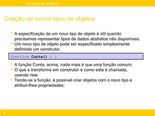 Mini-curso de JavaScript




Criação de novos tipos de objetos

      A especificação de um novo tipo de objeto é útil quando
       precisamos representar tipos de dados abstratos não disponíveis.
      Um novo tipo de objeto pode ser especificado simplesmente
       definindo um construtor.
     function Conta() { }

      A função Conta, acima, nada mais é que uma função comum.
      O que a transforma em construtor é como esta é chamada,
       usando new.
      Tendo-se a função, é possível criar objetos com o novo tipo e
       atribuir-lhes propriedades:




92
 