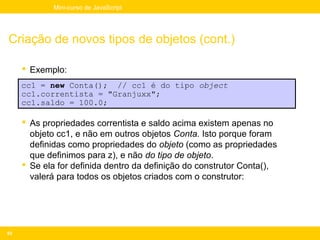 Mini-curso de JavaScript




Criação de novos tipos de objetos (cont.)

      Exemplo:
     cc1 = new Conta(); // cc1 é do tipo object
     cc1.correntista = "Granjuxx";
     cc1.saldo = 100.0;

      As propriedades correntista e saldo acima existem apenas no
       objeto cc1, e não em outros objetos Conta. Isto porque foram
       definidas como propriedades do objeto (como as propriedades
       que definimos para z), e não do tipo de objeto.
      Se ela for definida dentro da definição do construtor Conta(),
       valerá para todos os objetos criados com o construtor:




93
 