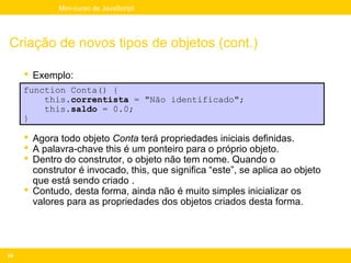 Mini-curso de JavaScript




Criação de novos tipos de objetos (cont.)

      Exemplo:
     function Conta() {
         this.correntista = "Não identificado";
         this.saldo = 0.0;
     }

      Agora todo objeto Conta terá propriedades iniciais definidas.
      A palavra-chave this é um ponteiro para o próprio objeto.
      Dentro do construtor, o objeto não tem nome. Quando o
       construtor é invocado, this, que significa “este”, se aplica ao objeto
       que está sendo criado .
      Contudo, desta forma, ainda não é muito simples inicializar os
       valores para as propriedades dos objetos criados desta forma.




94
 