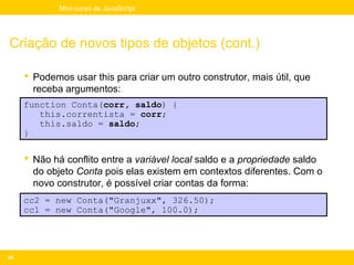 Mini-curso de JavaScript




Criação de novos tipos de objetos (cont.)

      Podemos usar this para criar um outro construtor, mais útil, que
       receba argumentos:
     function Conta(corr, saldo) {
        this.correntista = corr;
        this.saldo = saldo;
     }

      Não há conflito entre a variável local saldo e a propriedade saldo
       do objeto Conta pois elas existem em contextos diferentes. Com o
       novo construtor, é possível criar contas da forma:
     cc2 = new Conta("Granjuxx", 326.50);
     cc1 = new Conta("Google", 100.0);




95
 