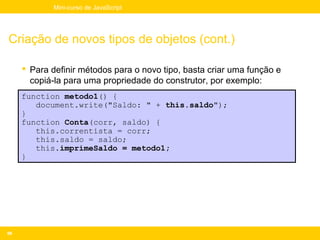 Mini-curso de JavaScript




Criação de novos tipos de objetos (cont.)

      Para definir métodos para o novo tipo, basta criar uma função e
       copiá-la para uma propriedade do construtor, por exemplo:
     function metodo1() {
        document.write("Saldo: " + this.saldo");
     }
     function Conta(corr, saldo) {
        this.correntista = corr;
        this.saldo = saldo;
        this.imprimeSaldo = metodo1;
     }




96
 