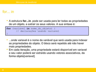 Mini-curso de JavaScript




for... in

      A estrutura for...in. pode ser usada para ler todas as propriedades
       de um objeto, e extrair os seus valores. A sua sintaxe é:
     for (variavel in nome_do_objeto) {
            // declarações usando variavel
     }

      ...onde variavel é o nome da variável que será usada para indexar
       as propriedades do objeto. O bloco será repetido até não haver
       mais propriedades.
      Em cada iteração, uma propriedade estará disponível em variavel
       e seu valor poderá ser extraído usando vetores associativos, da
       forma objeto[variavel].




98
 