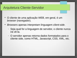 Arquitetura Cliente-Servidor




O cliente de uma aplicação WEB, em geral, é um
browser (navegador).
Browsers apenas interpretam linguagem client-side.
−

Seja qual for a linguagem de servidor, o cliente nunca
irá vê-la.

−

O servidor apenas retorna dados formatados para o
cliente side, como HTML, Javascript, CSS, XML, etc.

 