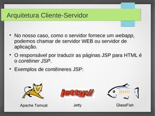 Arquitetura Cliente-Servidor






No nosso caso, como o servidor fornece um webapp,
podemos chamar de servidor WEB ou servidor de
aplicação.
O responsável por traduzir as páginas JSP para HTML é
o contêiner JSP.
Exemplos de contêineres JSP:

Apache Tomcat

Jetty

GlassFish

 