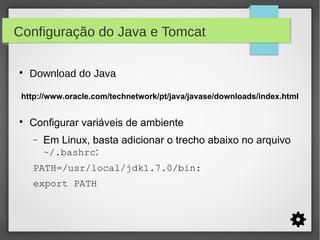 Configuração do Java e Tomcat


Download do Java

http://www.oracle.com/technetwork/pt/java/javase/downloads/index.html


Configurar variáveis de ambiente
−

Em Linux, basta adicionar o trecho abaixo no arquivo
~/.bashrc:

PATH=/usr/local/jdk1.7.0/bin:
export PATH

 