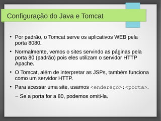 Configuração do Java e Tomcat
●

●

●

●

Por padrão, o Tomcat serve os aplicativos WEB pela
porta 8080.
Normalmente, vemos o sites servindo as páginas pela
porta 80 (padrão) pois eles utilizam o servidor HTTP
Apache.
O Tomcat, além de interpretar as JSPs, também funciona
como um servidor HTTP.
Para acessar uma site, usamos <endereço>:<porta>.
– Se a porta for a 80, podemos omiti-la.

 