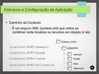 Estrutura e Configuração da Aplicação
●

Caminho de Contexto:
– É um arquivo XML (context.xml) que indica ao
contêiner onde localizar os recursos em relação à raiz.
Catalina_home

localhost:8080/exemplo
localhost:8080/myapp

WEBAPPS
exemplo

localhost:8080/teste

myapp

localhost:8080/helloworld

teste
helloworld

 