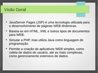 Visão Geral








JavaServer Pages (JSP) é uma tecnologia utilizada para
o desenvolvimento de páginas WEB dinâmicas.
Baseia-se em HTML, XML e outros tipos de documentos
para WEB.
Simular a PHP, mas utiliza Java como linguagem de
programação.
Permite a criação de aplicativos WEB simples, como
coleta de dados do usuário, até as mais complexas,
como gerenciamento extensivo de dados.

 