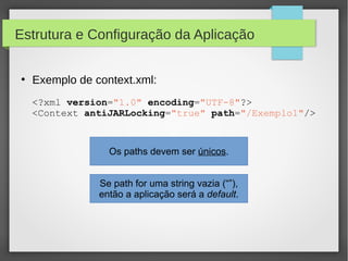 Estrutura e Configuração da Aplicação
●

Exemplo de context.xml:
<?xml version="1.0" encoding="UTF-8"?>
<Context antiJARLocking="true" path="/Exemplo1"/>

Os paths devem ser únicos.
Se path for uma string vazia (“”),
então a aplicação será a default.

 