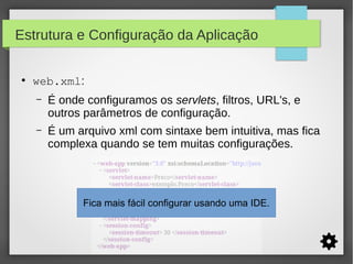 Estrutura e Configuração da Aplicação
●

web.xml:
–

É onde configuramos os servlets, filtros, URL's, e
outros parâmetros de configuração.

–

É um arquivo xml com sintaxe bem intuitiva, mas fica
complexa quando se tem muitas configurações.

Fica mais fácil configurar usando uma IDE.

 