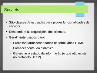 Servlets
●

São classes Java usadas para prover funcionalidades de
servidor.

●

Respondem às requisições dos clientes.

●

Geralmente usados para:
–

Processar/armazenar dados de formulários HTML.

–

Fornecer conteúdo dinâmico.

–

Gerenciar o estado da informação (o que não existe
no protocolo HTTP).

 