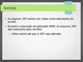 Servlets
●

●

As páginas JSP podem ser vistas como abstrações do
servlet.
Durante a execução da aplicação WEB, os arquivos JSP
são traduzidos para servlets.
–

Utiliza cache até que a JSP seja alterada.

 