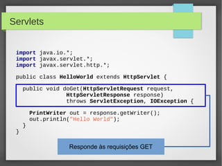 Servlets
import java.io.*;
import javax.servlet.*;
import javax.servlet.http.*;
public class HelloWorld extends HttpServlet {
public void doGet(HttpServletRequest request,
HttpServletResponse response)
throws ServletException, IOException {

}

}

PrintWriter out = response.getWriter();
out.println("Hello World");

Responde às requisições GET

 