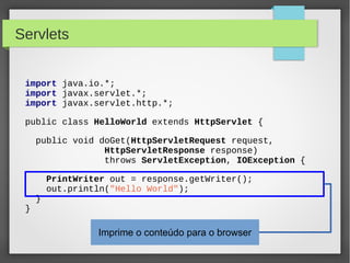 Servlets
import java.io.*;
import javax.servlet.*;
import javax.servlet.http.*;
public class HelloWorld extends HttpServlet {
public void doGet(HttpServletRequest request,
HttpServletResponse response)
throws ServletException, IOException {

}

}

PrintWriter out = response.getWriter();
out.println("Hello World");

Imprime o conteúdo para o browser

 