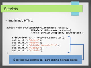 Servlets
●

Imprimindo HTML:

public void doGet(HttpServletRequest request,
HttpServletResponse response)
throws ServletException, IOException {

}

PrintWriter out = response.getWriter();
out.println("<html>");
out.println("<body>");
out.println("<h1>Olá Mundo!</h1>");
out.println("</body>");
out.println("</html>");

É por isso que usamos JSP para exibir a interface gráfica

 