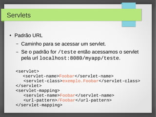 Servlets
●

Padrão URL
–

Caminho para se acessar um servlet.

–

Se o padrão for /teste então acessamos o servlet
pela url localhost:8080/myapp/teste.

<servlet>
<servlet-name>Foobar</servlet-name>
<servlet-class>exemplo.Foobar</servlet-class>
</servlet>
<servlet-mapping>
<servlet-name>Foobar</servlet-name>
<url-pattern>/Foobar</url-pattern>
</servlet-mapping>

 