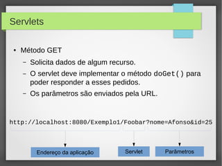 Servlets
●

Método GET
–

Solicita dados de algum recurso.

–

O servlet deve implementar o método doGet() para
poder responder a esses pedidos.

–

Os parâmetros são enviados pela URL.

http://localhost:8080/Exemplo1/Foobar?nome=Afonso&id=25

Endereço da aplicação

Servlet

Parâmetros

 