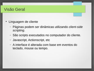 Visão Geral


Linguagem de cliente
−

Páginas podem ser dinâmicas utilizando client-side
scripting.

−

São scripts executados no computador do cliente.

−

Javascript, Actionscript, etc

−

A interface é alterada com base em eventos do
teclado, mouse ou tempo.

 