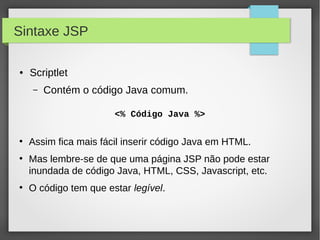 Sintaxe JSP
●

Scriptlet
–

Contém o código Java comum.
<% Código Java %>

●

●

●

Assim fica mais fácil inserir código Java em HTML.
Mas lembre-se de que uma página JSP não pode estar
inundada de código Java, HTML, CSS, Javascript, etc.
O código tem que estar legível.

 