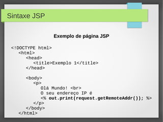Sintaxe JSP
Exemplo de página JSP
<!DOCTYPE html>
<html>
<head>
<title>Exemplo 1</title>
</head>
<body>
<p>
Olá Mundo! <br>
O seu endereço IP é
<% out.print(request.getRemoteAddr()); %>
</p>
</body>
</html>

 