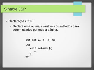 Sintaxe JSP
●

Declarações JSP:
–

Declara uma ou mais variáveis ou métodos para
serem usados por toda a página.
<%! int a, b, c; %>
<%!
void metodo(){
…
}
%>

 