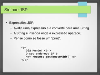 Sintaxe JSP
●

Expressões JSP:
–

Avalia uma expressão e a converte para uma String.

–

A String é inserida onde a expressão aparece.

–

Pense como se fosse um “print”.
<p>
Olá Mundo! <br>
O seu endereço IP é
<%= request.getRemoteAddr() %>
</p>

 