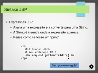 Sintaxe JSP
●

Expressões JSP:
–

Avalia uma expressão e a converte para uma String.

–

A String é inserida onde a expressão aparece.

–

Pense como se fosse um “print”.
<p>
Olá Mundo! <br>
O seu endereço IP é
<%= request.getRemoteAddr() %>
</p>
Sem ponto-e-vírgula!

 