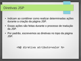 Diretivas JSP
●

●

●

Indicam ao contêiner como realizar determinadas ações
durante a criação da página JSP.
Essas ações são feitas durante o processo de tradução
da JSP.
Por padrão, escrevemos as diretivas no topo da página
JSP.

<%@ diretiva atributo=valor %>

 