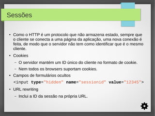 Sessões
●

●

Como o HTTP é um protocolo que não armazena estado, sempre que
o cliente se conecta a uma página da aplicação, uma nova conexão é
feita, de modo que o servidor não tem como identificar que é o mesmo
cliente.
Cookies
–
–

●

O servidor mantém um ID único do cliente no formato de cookie.
Nem todos os browsers suportam cookies.

Campos de formulários ocultos
<input type="hidden" name="sessionid" value="12345">

●

URL rewriting
–

Inclui a ID da sessão na própria URL.

 