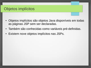 Objetos implícitos
●

Objetos implícitos são objetos Java disponíveis em todas
as páginas JSP sem ser declaradas.

●

Também são conhecidas como variáveis pré-definidas.

●

Existem nove objetos implícitos nas JSPs.

 