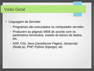 Visão Geral


Linguagem de Servidor
−

Programas são executados no computador servidor.

−

Produzem as páginas WEB de acordo com os
parâmetros fornecidos, estado do banco de dados,
etc.

−

ASP, CGI, Java (JavaServer Pages), Javascript
(Node.js), PHP, Python (Django), etc

 