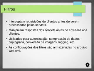 Filtros
●

●

●

●

Interceptam requisições do clientes antes de serem
processados pelos servlets.
Manipulam respostas dos servlets antes de enviá-las aos
clientes.
Utilizados para autenticação, compressão de dados,
criptografia, conversão de imagens, logging, etc.
As configurações dos filtros são armazenadas no arquivo
web.xml.

 
