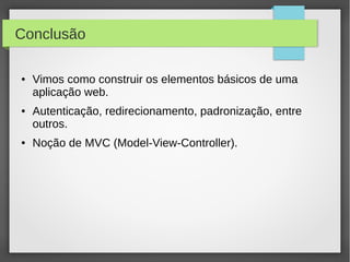 Conclusão
●

●

●

Vimos como construir os elementos básicos de uma
aplicação web.
Autenticação, redirecionamento, padronização, entre
outros.
Noção de MVC (Model-View-Controller).

 