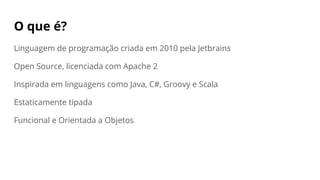 O que é?
Linguagem de programação criada em 2010 pela Jetbrains
Open Source, licenciada com Apache 2
Inspirada em linguagens como Java, C#, Groovy e Scala
Estaticamente tipada
Funcional e Orientada a Objetos
 